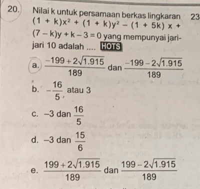 Nilai k untuk persamaan berkas lingkaran 23
(1+k)x^2+(1+k)y^2-(1+5k)x+
(7-k)y+k-3=0 yang mempunyai jari-
jari 10 adalah .... HOTS
a.  (-199+2sqrt(1.915))/189  dan  (-199-2sqrt(1.915))/189 
b. - 16/5  atau 3
c. -3 dan  16/5 
d. -3 dan  15/6 
e.  (199+2sqrt(1.915))/189  dan  (199-2sqrt(1.915))/189 