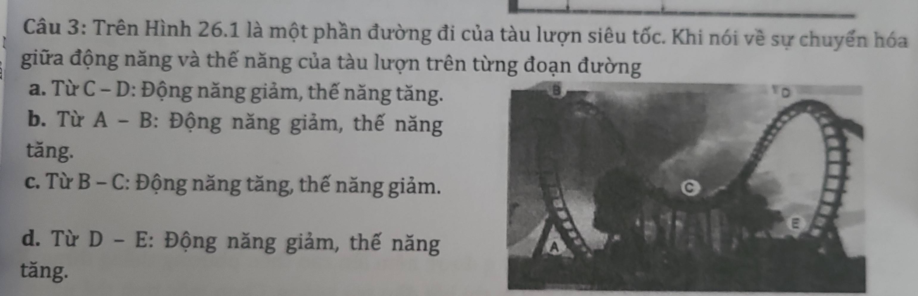 Trên Hình 26.1 là một phần đường đi của tàu lượn siêu tốc. Khi nói về sự chuyển hóa
giữa động năng và thế năng của tàu lượn trên từng đoạn đường
a. Từ C - D: Động năng giảm, thế năng tăng.
b. Từ A - B: Động năng giảm, thế năng
tăng.
c. Từ B - C: Động năng tăng, thế năng giảm.
d. Từ D - E: Động năng giảm, thế năng
tăng.