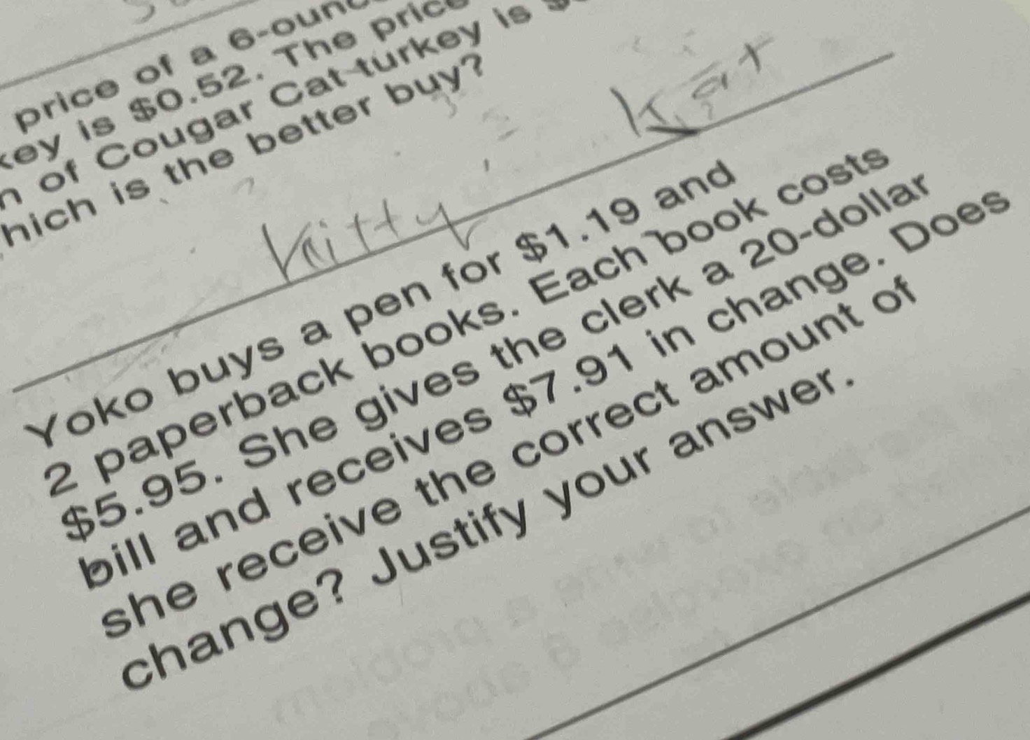 price of a 6 -oun 
ey is $0.52. The pric 
o Cougar Cat turke y i 
ich is the better buy? 
Yoko buys a pen for $1.19 an 
paperback books. Each book cost
$5.95. She gives the clerk a 20 -dolla 
ill and receives $7.91 in change. Doe 
he receive the correct amount c 
change? Justify your answer