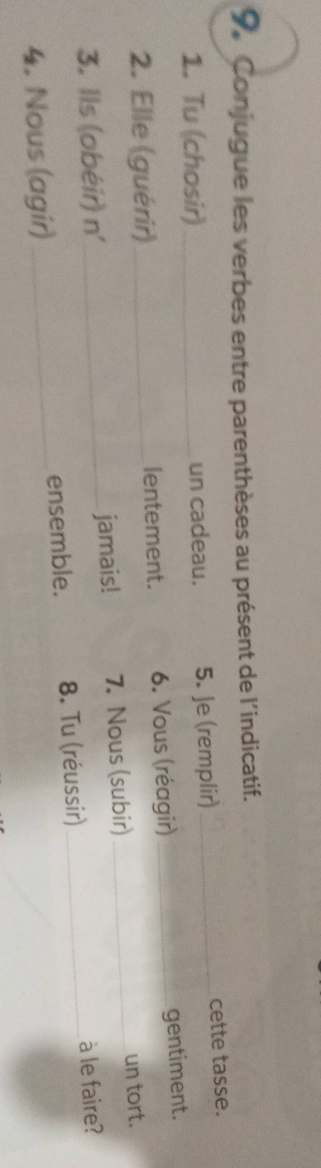 Conjugue les verbes entre parenthèses au présent de l'indicatif. 
1. Tu (chosir)_ un cadeau. 
5. Je (remplir) _cette tasse. 
2. Elle (guérir)_ 6. Vous (réagir)_ 
gentiment. 
lentement. 
3. Ils (obéir) n' _ jamais! 7. Nous (subir)_ 
un tort. 
à le faire? 
4. Nous (agir)_ ensemble. 8. Tu (réussir)_