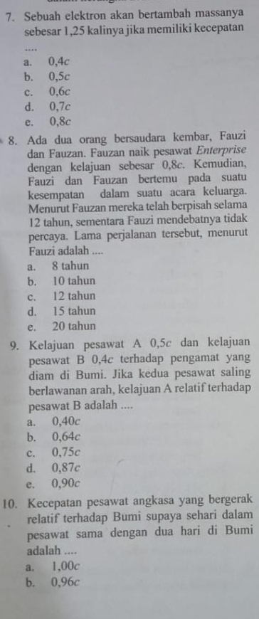 Sebuah elektron akan bertambah massanya
sebesar 1,25 kalinya jika memiliki kecepatan
_
a. 0, 4c
b. 0, 5c
c. 0, 6c
d. 0, 7c
e. 0, 8c
8. Ada dua orang bersaudara kembar, Fauzi
dan Fauzan. Fauzan naik pesawat Enterprise
dengan kelajuan sebesar 0,8c. Kemudian,
Fauzi dan Fauzan bertemu pada suatu
kesempatan dalam suatu acara keluarga.
Menurut Fauzan mereka telah berpisah selama
12 tahun, sementara Fauzi mendebatnya tidak
percaya. Lama perjalanan tersebut, menurut
Fauzi adalah ....
a. 8 tahun
b. 10 tahun
c. 12 tahun
d. 15 tahun
e. 20 tahun
9. Kelajuan pesawat A 0,5c dan kelajuan
pesawat B 0,4c terhadap pengamat yang
diam di Bumi. Jika kedua pesawat saling
berlawanan arah, kelajuan A relatif terhadap
pesawat B adalah ....
a. 0,40c
b. 0,64c
c. 0,75c
d. 0,87c
e. 0,90c
10. Kecepatan pesawat angkasa yang bergerak
relatif terhadap Bumi supaya sehari dalam
pesawat sama dengan dua hari di Bumi
adalah_
a. 1,00c
b. 0,96c