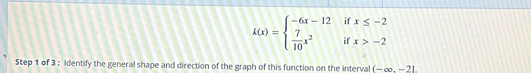 k(x)=beginarrayl -6x-12  7/10 x^2endarray. ^^ beginarrayr ifx≤ -2 ifx>-2endarray
Step 1 of 3 : Identify the general shape and direction of the graph of this function on the interval (-∈fty ,-2].