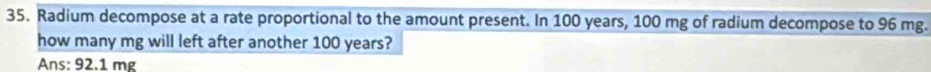 Radium decompose at a rate proportional to the amount present. In 100 years, 100 mg of radium decompose to 96 mg. 
how many mg will left after another 100 years? 
Ans: 92.1 mẹ