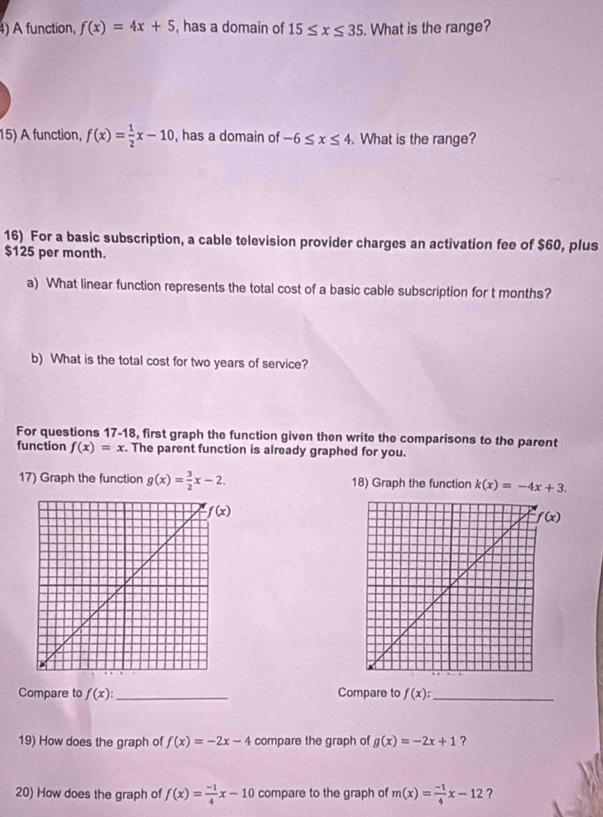 A function, f(x)=4x+5 , has a domain of 15≤ x≤ 35. What is the range?
15) A function, f(x)= 1/2 x-10 , has a domain of -6≤ x≤ 4. What is the range?
16) For a basic subscription, a cable television provider charges an activation fee of $60, plus
$125 per month.
a) What linear function represents the total cost of a basic cable subscription for t months?
b) What is the total cost for two years of service?
For questions 17-18, first graph the function given then write the comparisons to the parent
function f(x)=x. The parent function is already graphed for you.
17) Graph the function g(x)= 3/2 x-2. 18) Graph the function k(x)=-4x+3.
Compare to f(x): _Compare to f(x): _
19) How does the graph of f(x)=-2x-4 compare the graph of g(x)=-2x+1 ?
20) How does the graph of f(x)= (-1)/4 x-10 compare to the graph of m(x)= (-1)/4 x-12 ?