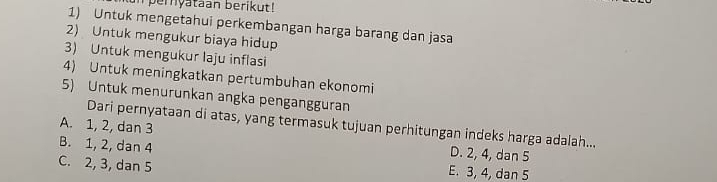 pernyataan berikut!
1) Untuk mengetahui perkembangan harga barang dan jasa
2) Untuk mengukur biaya hidup
3) Untuk mengukur laju inflasi
4) Untuk meningkatkan pertumbuhan ekonomi
5) Untuk menurunkan angka pengangguran
Dari pernyataan di atas, yang termasuk tujuan perhitungan indeks harga adalah...
A. 1, 2, dan 3 D. 2, 4, dan 5
B. 1, 2, dan 4
C. 2, 3, dan 5 E. 3, 4, dan 5