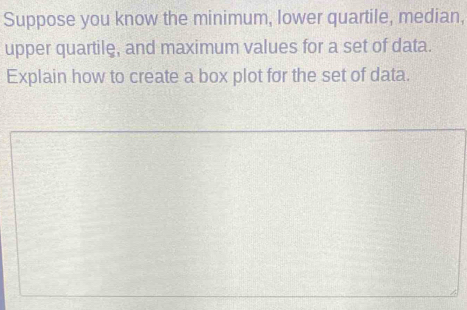 Suppose you know the minimum, lower quartile, median, 
upper quartile, and maximum values for a set of data. 
Explain how to create a box plot for the set of data.