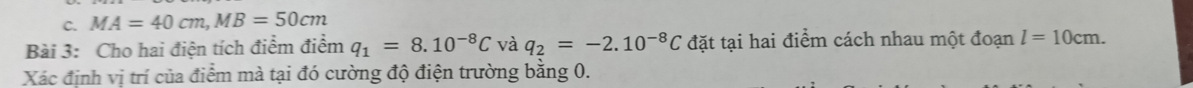 MA=40cm, MB=50cm
Bài 3: Cho hai điện tích điểm điểm q_1=8.10^(-8)C và q_2=-2.10^(-8)C đặt tại hai điểm cách nhau một đoạn l=10cm. 
Xác định vị trí của điểm mà tại đó cường độ điện trường bằng 0.