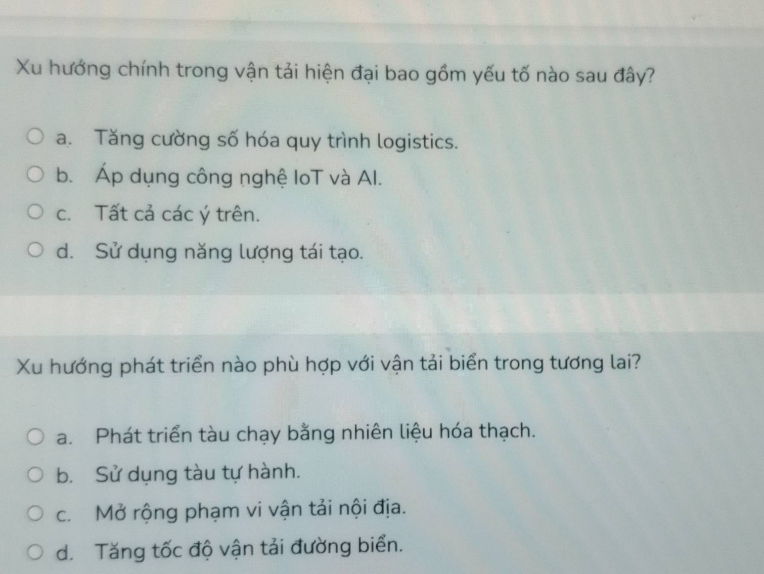 Xu hướng chính trong vận tải hiện đại bao gồm yếu tố nào sau đây?
a. Tăng cường số hóa quy trình logistics.
b. Áp dụng công nghệ loT và Al.
c. Tất cả các ý trên.
d. Sử dụng năng lượng tái tạo.
Xu hướng phát triển nào phù hợp với vận tải biển trong tương lai?
a. Phát triển tàu chạy bằng nhiên liệu hóa thạch.
b. Sử dụng tàu tự hành.
c. Mở rộng phạm vi vận tải nội địa.
d. Tăng tốc độ vận tải đường biển.