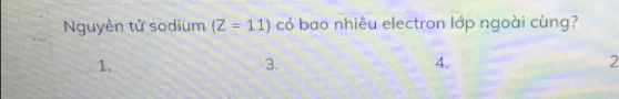 Nguyên tử sodium (Z=11) có bao nhiêu electron lớp ngoài cùng?
1.
3.
4.
2