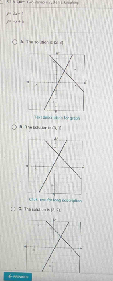 Two-Variable Systems: Graphing
y=2x-1
y=-x+5
A. The solution is (2,3). 
Text description for graph 
B. The solution is (3,1). 
Click here for long description 
C. The solution is (3,2). 
PREVIOUS