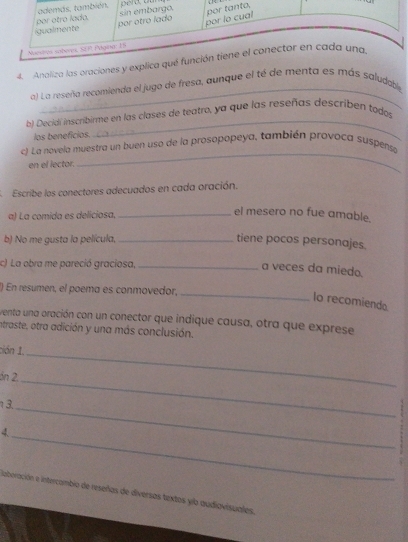 Analiza las oraciones y explica qué func 
a) La reseña recomienda el jugo de fresa, aunque el té de menta es más saludable 
b) Decidí inscribirme en las clases de teatro, ya que las reseñas describen todos 
los beneficios. 
_ 
c) La novela muestra un buen uso de la prosopopeya, también provoca suspensa 
en el lector. 
_ 
Escribe los conectores adecuados en cada oración. 
a) La comida es deliciosa,_ 
el mesero no fue amable. 
b) No me gusta la película,_ 
tiene pocos personajes. 
c) La obra me pareció graciosa,_ 
a veces da miedo. 
() En resumen, el poema es conmovedor,_ 
lo recomiendo 
venta una oración con un conector que indique causa, otra que exprese 
intraste, otra adición y una más conclusión. 
ción 1 
án 2, 
_ 
1 3._ 
_ 
_4 
liaboración e intercambio de reseñas de diversas textos yib audiavisuales,