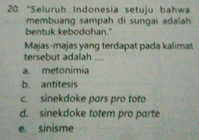 "Seluruh Indonesia setuju bahw
membuang sampah di sungai adalah 
bentuk kebodohan."
Majas-majas yang terdapat pada kalimat
tersebut adalah ....
a. metonimia
b. antitesis
c. sinekdoke pars pro toto
d. sinekdoke totem pro parte
e sinisme