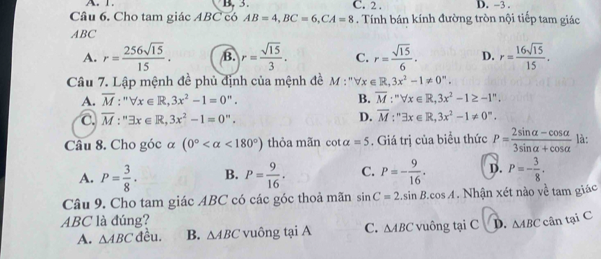 A. 1. B, 3. C. 2. D. -3.
Câu 6. Cho tam giác ABC có AB=4, BC=6, CA=8. Tính bán kính đường tròn nội tiếp tam giác
ABC
A. r= 256sqrt(15)/15 . B. r= sqrt(15)/3 . C. r= sqrt(15)/6 . D. r= 16sqrt(15)/15 . 
Câu 7. Lập mệnh đề phủ định của mệnh đề M:''forall x∈ R, 3x^2-1!= 0''.
A. overline M:''forall x∈ R, 3x^2-1=0''. B. overline M:''forall x∈ R, 3x^2-1≥ -1''.
C. overline M:''exists x∈ R, 3x^2-1=0''. D. overline M:''exists x∈ R,3x^2-1!= 0''. 
Câu 8. Cho góc α (0° <180°) thỏa mãn cot alpha =5. Giá trị của biểu thức P= (2sin alpha -cos alpha )/3sin alpha +cos alpha   là:
C.
A. P= 3/8 . P= 9/16 . P=- 9/16 . D. P=- 3/8 . 
B.
Câu 9. Cho tam giác ABC có các góc thoả mãn sin C=2.sin B.cos A. Nhận xét nào về tam giác
ABC là đúng? cân tại C
A. △ ABC đều. B. △ ABC vuông tạ A C. △ ABC vuông tạ iC D. △ ABC