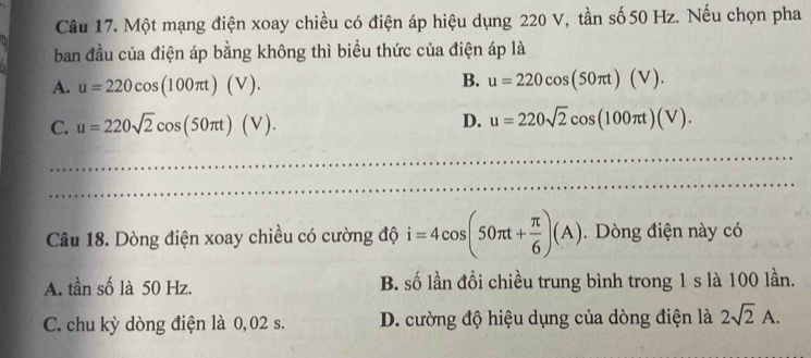 Một mạng điện xoay chiều có điện áp hiệu dụng 220 V, tần số 50 Hz. Nếu chọn pha
ban đầu của điện áp bằng không thì biểu thức của điện áp là
A. u=220cos (100π t)(V).
B. u=220cos (50π t)(V).
C. u=220sqrt(2)cos (50π t)(V).
D. u=220sqrt(2)cos (100π t)(V). 
_
_
Câu 18. Dòng điện xoay chiều có cường độ i=4cos (50π t+ π /6 )(A). Dòng điện này có
A. tần số là 50 Hz. B. số lần đổi chiều trung bình trong 1 s là 100 lần.
C. chu kỳ dòng điện là 0, 02 s. D. cường độ hiệu dụng của dòng điện là 2sqrt(2)A.