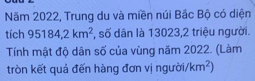 Năm 2022, Trung du và miền núi Bắc Bộ có diệm 
tích 95184, 2km^2 :, số dân là 13023,2 triệu người. 
Tính mật độ dân số của vùng năm 2022. (Làm 
tròn kết quả đến hàng đơn vị người /km^2)