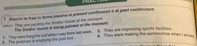 PRACT 
1 Riscrivi le frasi in forma passiva al present continuous o al past continuous. 
They are painting the Smiths’ house at the moment. 
The Smiths' house is being painted at the moment. 
3. They are improving sports facilities. 
1. They were fixing the roof when I was there last week. 4. They were making the sandwiches when I arrived 
2. The postman is emptying the post box.