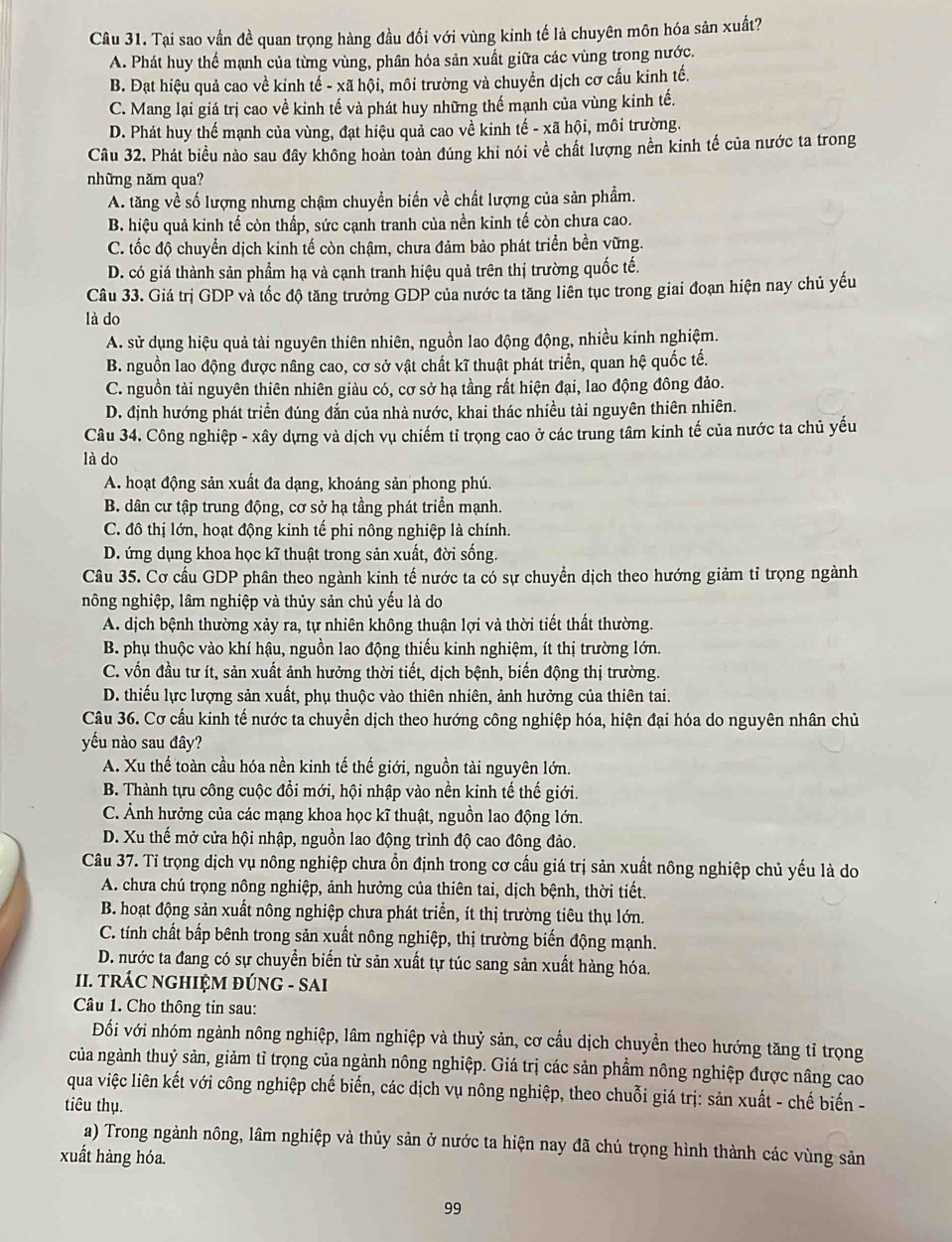 Tại sao vần đề quan trọng hàng đầu đối với vùng kinh tế là chuyên môn hóa sản xuất?
A. Phát huy thể mạnh của từng vùng, phân hóa sản xuất giữa các vùng trong nước.
B. Đạt hiệu quả cao về kinh tế - xã hội, môi trường và chuyển dịch cơ cấu kinh tế.
C. Mang lại giá trị cao về kinh tế và phát huy những thế mạnh của vùng kinh tế.
D. Phát huy thế mạnh của vùng, đạt hiệu quả cao về kinh tế - xã hội, môi trường.
Câu 32. Phát biều nào sau đây không hoàn toàn đúng khi nói về chất lượng nền kinh tế của nước ta trong
những năm qua?
A. tăng về số lượng nhưng chậm chuyền biến về chất lượng của sản phẩm.
B. hiệu quả kinh tế còn thấp, sức cạnh tranh của nền kinh tế còn chưa cao.
C. tốc độ chuyển dịch kinh tế còn chậm, chưa đảm bảo phát triển bền vững.
D. có giá thành sản phẩm hạ và cạnh tranh hiệu quả trên thị trường quốc tế.
Câu 33. Giá trị GDP và tốc độ tăng trưởng GDP của nước ta tăng liên tục trong giai đoạn hiện nay chủ yếu
là do
A. sử dụng hiệu quả tài nguyên thiên nhiên, nguồn lao động động, nhiều kinh nghiệm.
B. nguồn lao động được nâng cao, cơ sở vật chất kĩ thuật phát triển, quan hệ quốc tế.
C. nguồn tài nguyên thiên nhiên giàu có, cơ sở hạ tầng rất hiện đại, lao động đông đảo.
D. định hướng phát triển đúng đắn của nhà nước, khai thác nhiều tài nguyên thiên nhiên.
Câu 34. Công nghiệp - xây dựng và dịch vụ chiếm tỉ trọng cao ở các trung tâm kinh tế của nước ta chủ yếu
là do
A. hoạt động sản xuất đa dạng, khoáng sản phong phú.
B. dân cư tập trung động, cơ sở hạ tầng phát triển mạnh.
C. đô thị lớn, hoạt động kinh tế phi nông nghiệp là chính.
D. ứng dụng khoa học kĩ thuật trong sản xuất, đời sống.
Câu 35. Cơ cầu GDP phân theo ngành kinh tế nước ta có sự chuyển dịch theo hướng giảm tỉ trọng ngành
nông nghiệp, lâm nghiệp và thủy sản chủ yếu là do
A. dịch bệnh thường xảy ra, tự nhiên không thuận lợi và thời tiết thất thường.
B. phụ thuộc vào khí hậu, nguồn lao động thiếu kinh nghiệm, ít thị trường lớn.
C. vốn đầu tư ít, sản xuất ảnh hưởng thời tiết, dịch bệnh, biến động thị trường.
D. thiếu lực lượng sản xuất, phụ thuộc vào thiên nhiên, ảnh hưởng của thiên tai.
Câu 36. Cơ cầu kinh tế nước ta chuyển dịch theo hướng công nghiệp hóa, hiện đại hóa do nguyên nhân chủ
yếu nào sau đây?
A. Xu thế toàn cầu hóa nền kinh tế thế giới, nguồn tài nguyên lớn.
B. Thành tựu công cuộc đồi mới, hội nhập vào nền kinh tế thế giới.
C. Ảnh hưởng của các mạng khoa học kĩ thuật, nguồn lao động lớn.
D. Xu thế mở cửa hội nhập, nguồn lao động trình độ cao đông đảo.
Câu 37. Tỉ trọng dịch vụ nông nghiệp chưa ổn định trong cơ cấu giá trị sản xuất nông nghiệp chủ yếu là do
A. chưa chú trọng nông nghiệp, ảnh hưởng của thiên tai, dịch bệnh, thời tiết.
B. hoạt động sản xuất nông nghiệp chưa phát triển, ít thị trường tiêu thụ lớn.
C. tính chất bấp bênh trong sản xuất nông nghiệp, thị trường biến động mạnh.
D. nước ta đang có sự chuyển biển từ sản xuất tự túc sang sản xuất hàng hóa.
II. TRÁC NGHIỆM ĐÚNG - SAI
Câu 1. Cho thông tin sau:
Đối với nhóm ngành nông nghiệp, lâm nghiệp và thuỷ sản, cơ cầu dịch chuyển theo hướng tăng tỉ trọng
của ngành thuỷ sản, giảm tỉ trọng của ngành nông nghiệp. Giá trị các sản phẩm nông nghiệp được nâng cao
qua việc liên kết với công nghiệp chế biến, các dịch vụ nông nghiệp, theo chuỗi giá trị: sản xuất - chế biến -
tiêu thụ.
a) Trong ngành nông, lâm nghiệp và thủy sản ở nước ta hiện nay đã chú trọng hình thành các vùng sản
xuất hàng hóa.
99