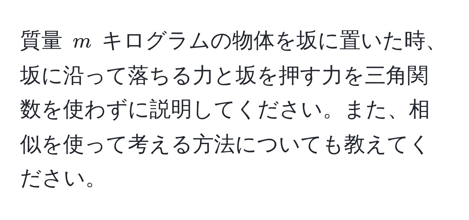 質量 $m$ キログラムの物体を坂に置いた時、坂に沿って落ちる力と坂を押す力を三角関数を使わずに説明してください。また、相似を使って考える方法についても教えてください。