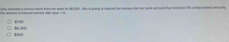 Julia received a bonus check from her work for $6,000. She is going to deposit the money into her bank account that receives 5% compounded annually.
The amount of interest earned after year 1 is:
$700
$6,300
$300