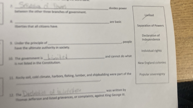 _divides power
Satween the other three branches of government. Limited
_are basic
lenties that all citloens have. Separation of Powers
Declaration of
9. Under the peinciple of _, people Independence
have the ultimate authority in society.
Individual rights
). The government is _and cannot do what
is not listed in the Constitution. New England colonies
_
11. Rocky soil, cold climate, harbors, fishing, lumber, and shipbuilding were part of the Popular sovereignty
12. the _was written by
Thomas Jefferson and listed grievances, or complaints, against King George III.