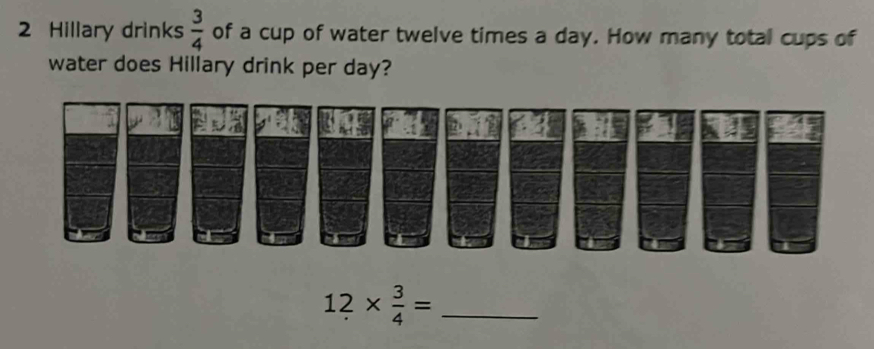 Hillary drinks  3/4  of a cup of water twelve times a day. How many total cups of 
water does Hillary drink per day? 
_ 12*  3/4 =