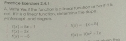 Practice Exercises 2.4.1 
A. Write Yes if the function is a linear function or No if it is 
not. If it is a linear function, determine the slope. 
y-intercept, and degree.
f(x)=5x+1
f(x)=-(x+5)
2 f(x)=3x
3. f(x)=-5
f(x)=10x^2+7x