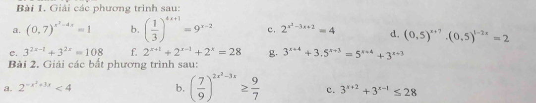 Giải các phương trình sau: 
a. (0,7)^x^2-4x=1 b. ( 1/3 )^4x+1=9^(x-2) 2^(x^2)-3x+2=4
c. 
d. (0,5)^x+7.(0,5)^1-2x=2
e. 3^(2x-1)+3^(2x)=108 f. 2^(x+1)+2^(x-1)+2^x=28 g. 3^(x+4)+3.5^(x+3)=5^(x+4)+3^(x+3)
Bài 2. Giải các bất phương trình sau: 
a. 2^(-x^2)+3x<4</tex> b. ( 7/9 )^2x^2-3x≥  9/7 
c. 3^(x+2)+3^(x-1)≤ 28