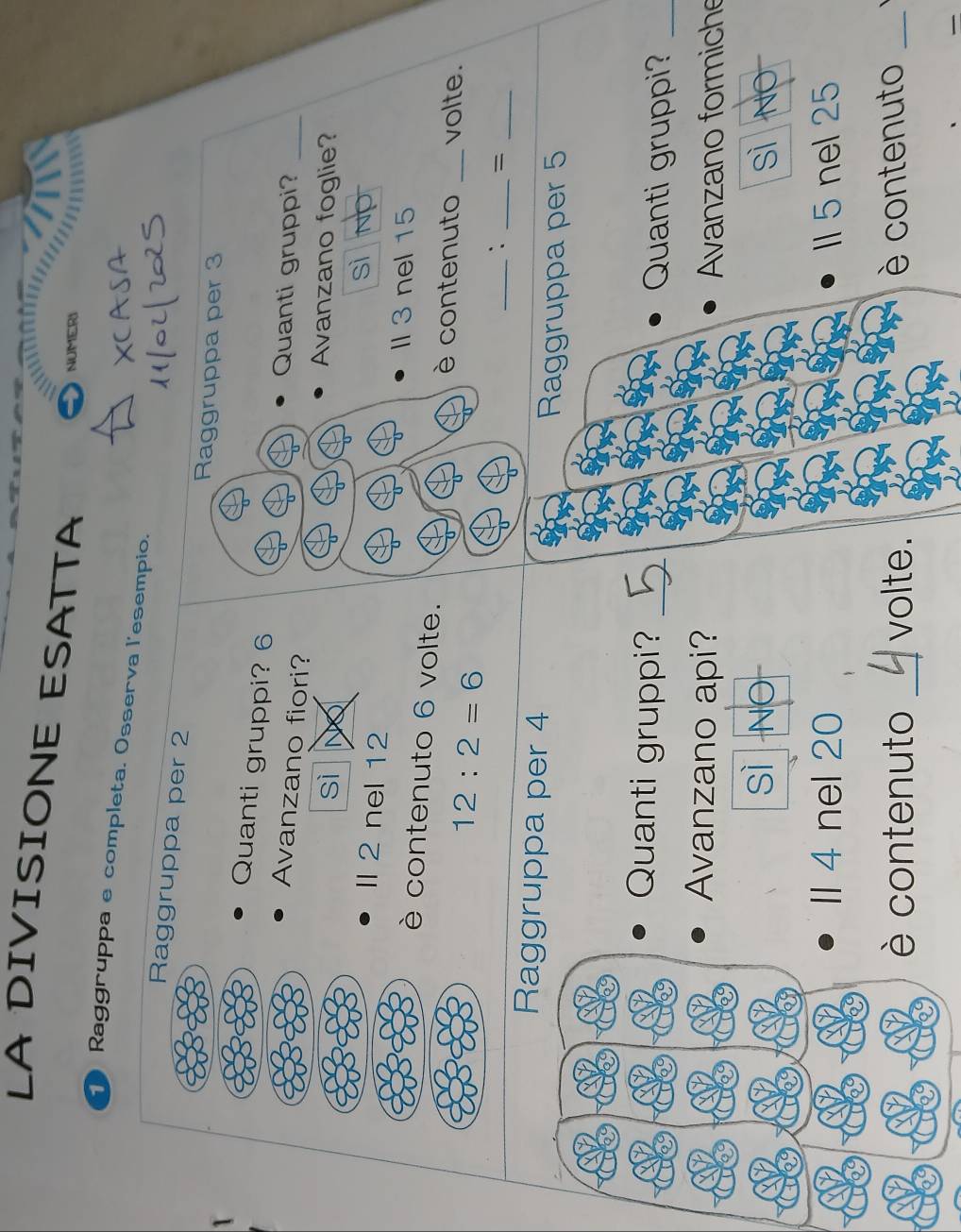 LA DIVISIONE ESATTA
NUMERI
Raggruppa e completa. Osserva l'esempio.
Raggruppa per 2
Raggruppa per 3
Quanti gruppi? 6
Avanzano fiori?
Quanti gruppi?_
sì No
Avanzano foglie?
Il 2 nel 12
sì No
Il 3 nel 15
è contenuto 6 volte.
12:2=6
è contenuto _volte.
_` _=_
Raggruppa per 4
Raggruppa per 5
Quanti gruppi? _Quanti gruppi?_
Avanzano api? Avanzano formiche
sì NO sì No
Il 4 nel 20 ll 5 nel 25
contenuto _volte. è contenuto_