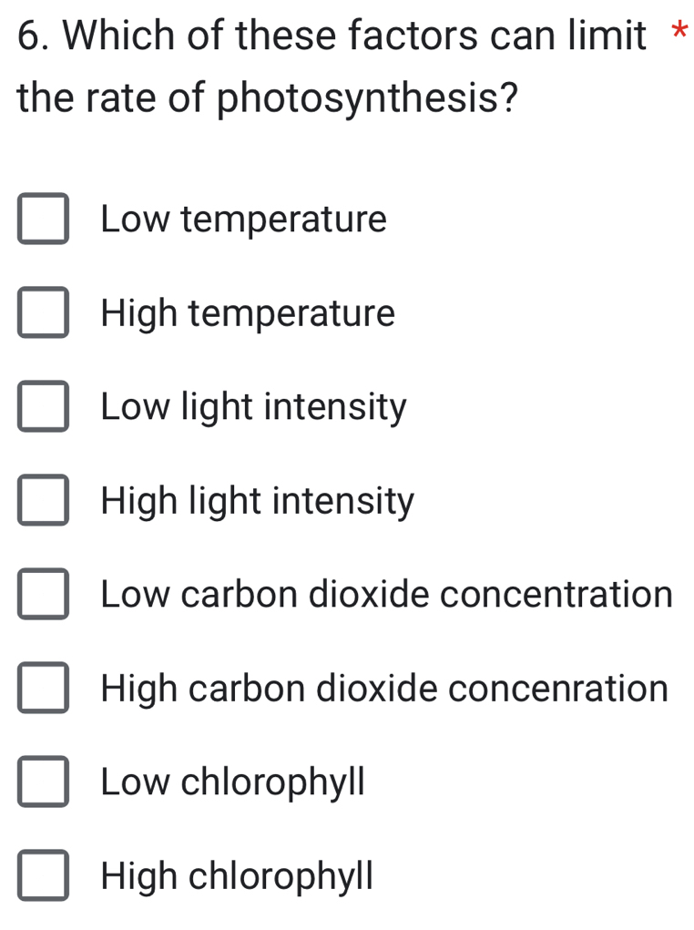 Which of these factors can limit *
the rate of photosynthesis?
Low temperature
High temperature
Low light intensity
High light intensity
Low carbon dioxide concentration
High carbon dioxide concenration
Low chlorophyll
High chlorophyll