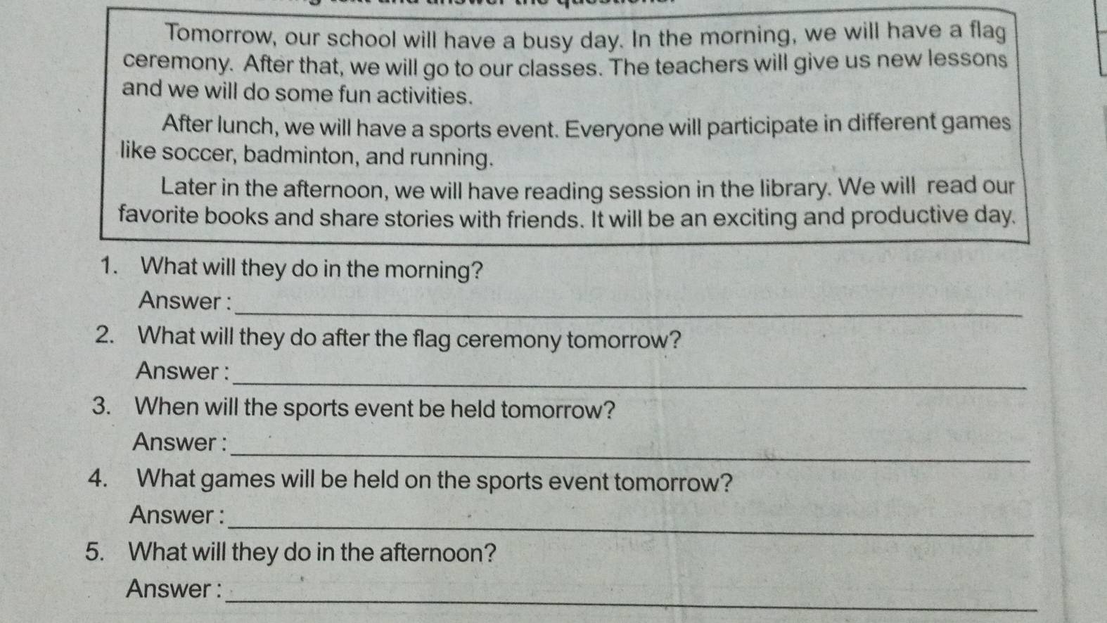 Tomorrow, our school will have a busy day. In the morning, we will have a flag 
ceremony. After that, we will go to our classes. The teachers will give us new lessons 
and we will do some fun activities. 
After lunch, we will have a sports event. Everyone will participate in different games 
like soccer, badminton, and running. 
Later in the afternoon, we will have reading session in the library. We will read our 
favorite books and share stories with friends. It will be an exciting and productive day. 
1. What will they do in the morning? 
_ 
Answer : 
2. What will they do after the flag ceremony tomorrow? 
_ 
Answer : 
3. When will the sports event be held tomorrow? 
_ 
Answer : 
4. What games will be held on the sports event tomorrow? 
_ 
Answer : 
5. What will they do in the afternoon? 
_ 
Answer :