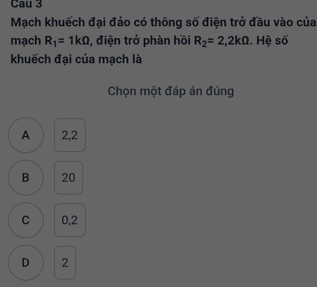 Cau 3
Mạch khuếch đại đảo có thông số điện trở đầu vào của
mạch R_1=1kOmega , điện trở phàn hồi R_2=2, 2kOmega. Hệ số
khuếch đại của mạch là
Chọn một đáp án đúng
A 2,2
B 20
C 0,2
D 2