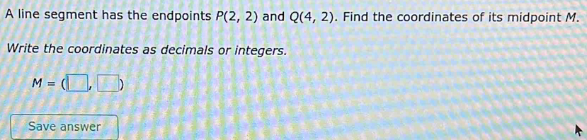 A line segment has the endpoints P(2,2) and Q(4,2). Find the coordinates of its midpoint M. 
Write the coordinates as decimals or integers.
M=(□ ,□ )
Save answer