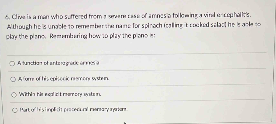 Clive is a man who suffered from a severe case of amnesia following a viral encephalitis.
Although he is unable to remember the name for spinach (calling it cooked salad) he is able to
play the piano. Remembering how to play the piano is:
A function of anterograde amnesia
A form of his episodic memory system.
Within his explicit memory system.
Part of his implicit procedural memory system.