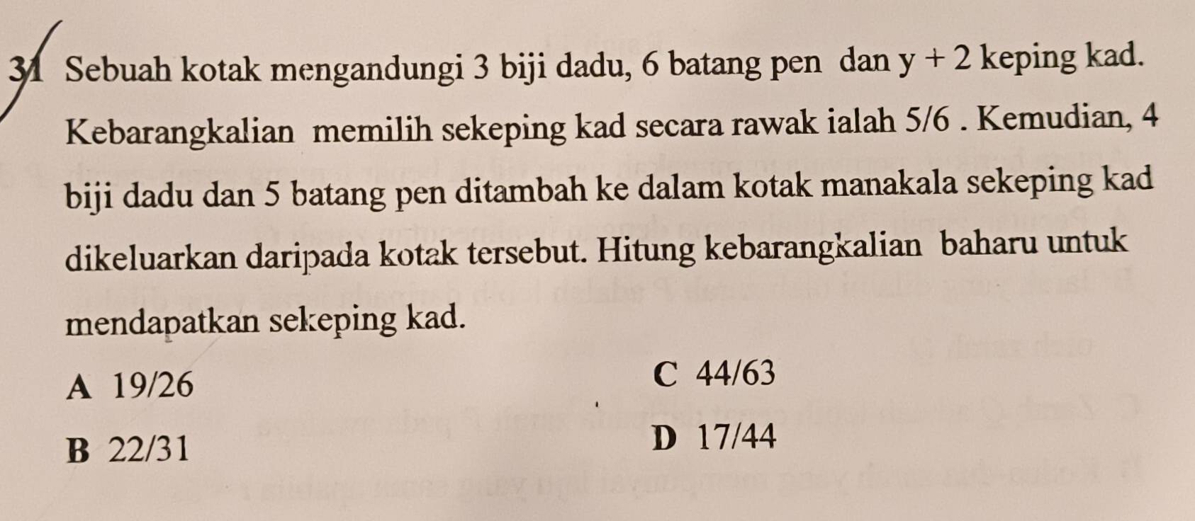 Sebuah kotak mengandungi 3 biji dadu, 6 batang pen dan y+2 keping kad.
Kebarangkalian memilih sekeping kad secara rawak ialah 5/6. Kemudian, 4
biji dadu dan 5 batang pen ditambah ke dalam kotak manakala sekeping kad
dikeluarkan daripada kotak tersebut. Hitung kebarangkalian baharu untuk
mendapatkan sekeping kad.
A 19/26
C 44/63
B 22/31
D 17/44