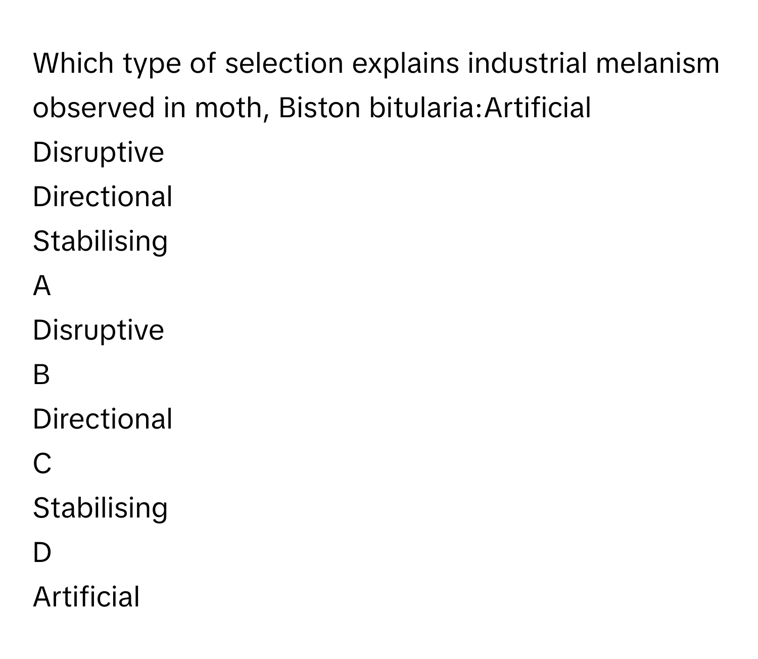 Which type of selection explains industrial melanism observed in moth, Biston bitularia:Artificial
Disruptive
Directional
Stabilising

A  
Disruptive 


B  
Directional 


C  
Stabilising 


D  
Artificial