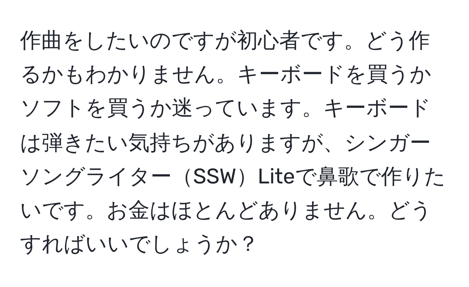 作曲をしたいのですが初心者です。どう作るかもわかりません。キーボードを買うかソフトを買うか迷っています。キーボードは弾きたい気持ちがありますが、シンガーソングライターSSWLiteで鼻歌で作りたいです。お金はほとんどありません。どうすればいいでしょうか？