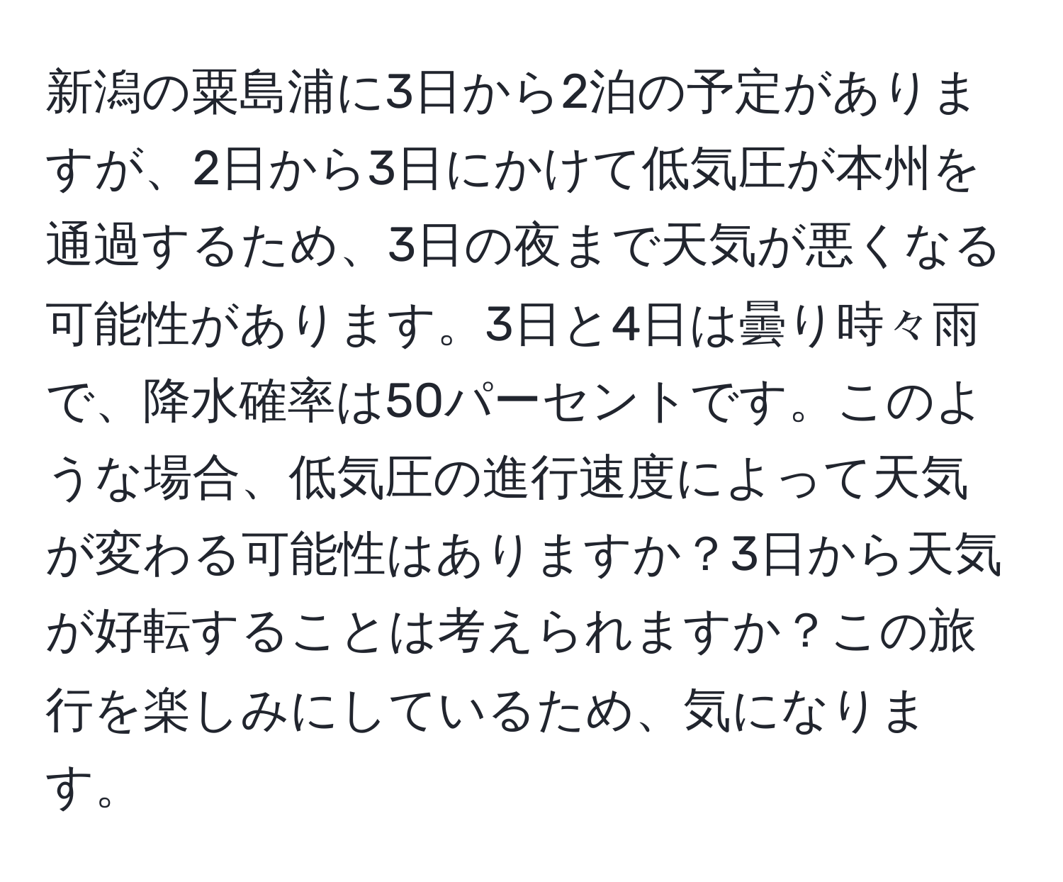 新潟の粟島浦に3日から2泊の予定がありますが、2日から3日にかけて低気圧が本州を通過するため、3日の夜まで天気が悪くなる可能性があります。3日と4日は曇り時々雨で、降水確率は50パーセントです。このような場合、低気圧の進行速度によって天気が変わる可能性はありますか？3日から天気が好転することは考えられますか？この旅行を楽しみにしているため、気になります。