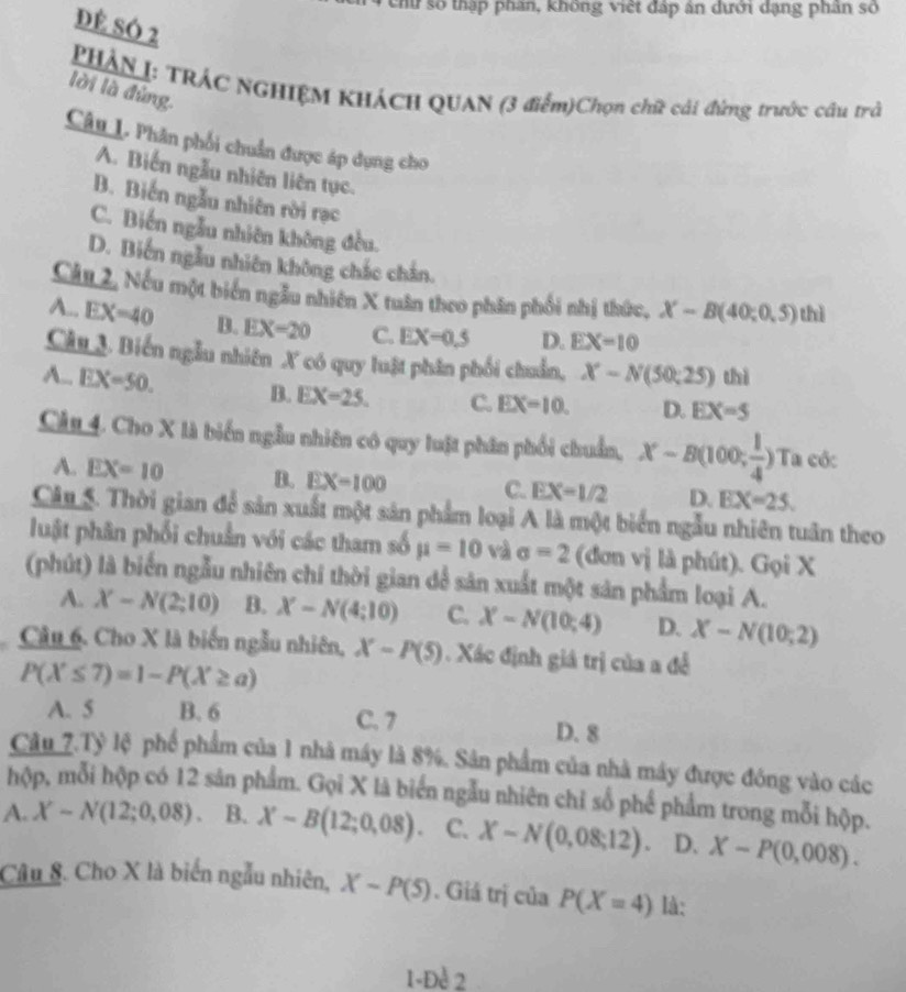 chữ số thập phân, không việt đáp ân dưới dạng phân số
DÊ SÓ 2
PHÁN I: TRÁC NGHIệM KHÁCH QUAN (3 điểm)Chọn chữ cải đứng trước câu trà
lời là đứng
Câu L. Phân phối chuẩn được áp dụng cho
A. Biến ngẫu nhiên liên tục.
B. Biến ngẫu nhiên rời rạc
C. Biến ngẫu nhiên không đều.
D. Biến ngẫu nhiên không chắc chân.
Cầu 2, Nếu một biển ngẫu nhiên X tuân theo phân phối nhị thức, X-B(40;0,5) thì
A.. EX=40 B. EX=20 C. EX=0.5 D. EX=10
Câu 3. Biến ngẫu nhiên X có quy luật phân phối chuẩn, X-N(50;25) thì
A.. EX=50. B. EX=25. C. EX=10. D. EX=5
Câu 4. Cho X là biển ngẫu nhiên có quy luật phân phối chuẩn, X-B(100; 1/4 ) T_i a cốc
A. EX=10 B. EX=100 C. EX=1/2 D. EX=25.
Cân 5. Thời gian để sản xuất một sản phẩm loại A là một biển ngẫu nhiên tuân theo
luật phân phối chuẩn với các tham số mu =10 và sigma =2 (đơn vị là phút). Gọi X
(phút) là biển ngẫu nhiên chỉ thời gian dể sản xuất một sản phẩm loại A.
A. X-N(2;10) B. X-N(4:10) C. X-N(10;4) D. X-N(10;2)
Câu 6. Cho X là biến ngẫu nhiên, X-P(5). Xác định giá trị của a đễ
P(X≤ 7)=1-P(X≥ a)
A. 5 B. 6 C. 7 D. 8
Câu_7.Tỷ lệ phố phẩm của 1 nhà máy là 8%. Sân phẩm của nhà máy được đóng vào các
hộp, mỗi hộp có 12 sản phẩm. Gọi X là biển ngẫu nhiên chỉ số phế phẩm trong mỗi hộp.
A. X-N(12;0,08). B. X-B(12;0,08). C. X-N(0,08:12). D. X-P(0,008).
Câu 8. Cho X là biến ngẫu nhiên, X-P(5). Giá trị của P(X=4) là:
1-Đe 2