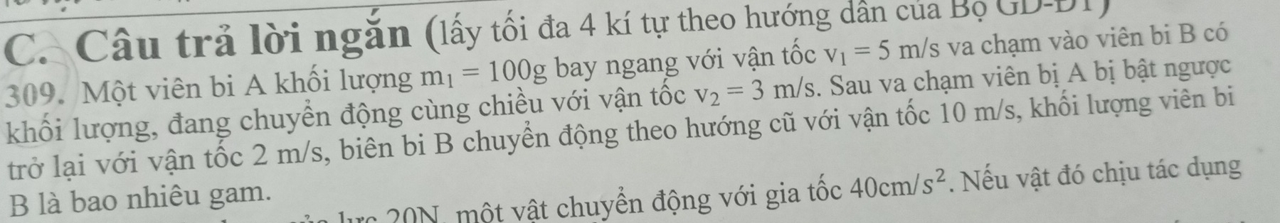 Câu trả lời ngăn (lấy tối đa 4 kí tự theo hướng dân của Bọ GD-
309. Một viên bi A khối lượng m_1=100g bay ngang với vận tốc v_1=5m/s va chạm vào viên bi B có 
khối lượng, đang chuyển động cùng chiều với vận tốc v_2=3m/s. Sau va chạm viên bị A bị bật ngược 
trở lại với vận tốc 2 m/s, biên bi B chuyển động theo hướng cũ với vận tốc 10 m/s, khối lượng viên bi 
lực 20N, một vật chuyển động với gia tốc 40cm/s^2. Nếu vật đó chịu tác dụng 
B là bao nhiêu gam.