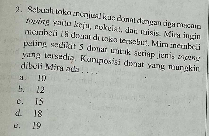 Sebuah toko menjual kue donat dengan tiga macam
toping yaitu keju, cokelat, dan misis. Mira ingin
membeli 18 donat di toko tersebut. Mira membeli
paling sedikit 5 donat untuk setiap jenis toping
yang tersedia. Komposisi donat yang mungkin
dibeli Mira ada . . . .
a. 10
b. 12
c. 15
d. 18
e. 19