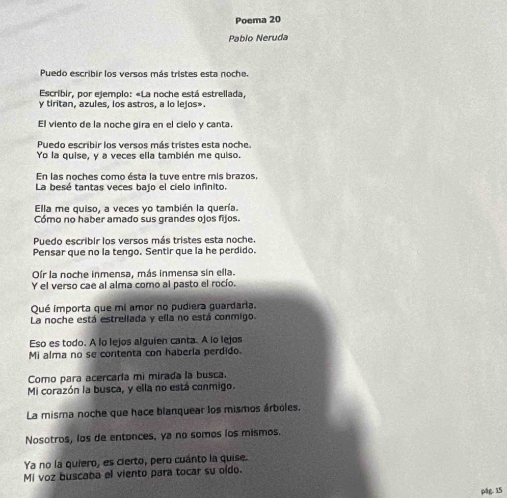 Poema 20 
Pablo Neruda 
Puedo escribir los versos más tristes esta noche. 
Escribir, por ejemplo: «La noche está estrellada, 
y tiritan, azules, los astros, a lo lejos». 
El viento de la noche gira en el cielo y canta. 
Puedo escribir los versos más tristes esta noche. 
Yo la quise, y a veces ella también me quiso. 
En las noches como ésta la tuve entre mis brazos. 
La besé tantas veces bajo el cielo infinito. 
Ella me quiso, a veces yo también la quería. 
Cómo no haber amado sus grandes ojos fijos. 
Puedo escribir los versos más tristes esta noche. 
Pensar que no la tengo. Sentir que la he perdido. 
Oír la noche inmensa, más inmensa sin ella. 
Y el verso cae al alma como al pasto el rocío. 
Qué importa que mi amor no pudiera guardaria. 
La noche está estrellada y ella no está conmigo. 
Eso es todo. A lo lejos alguien canta. A lo lejos 
Mi alma no se contenta con haberla perdido. 
Como para acercaría mi mirada la busca. 
Mi corazón la busca, y ella no está conmigo. 
La misma noche que hace blanquear los mismos árboles. 
Nosotros, los de entonces, ya no somos los mismos. 
Ya no la quiero, es cierto, pero cuánto la quise. 
Mi voz buscaba el viento para tocar su oído. 
pág. 15