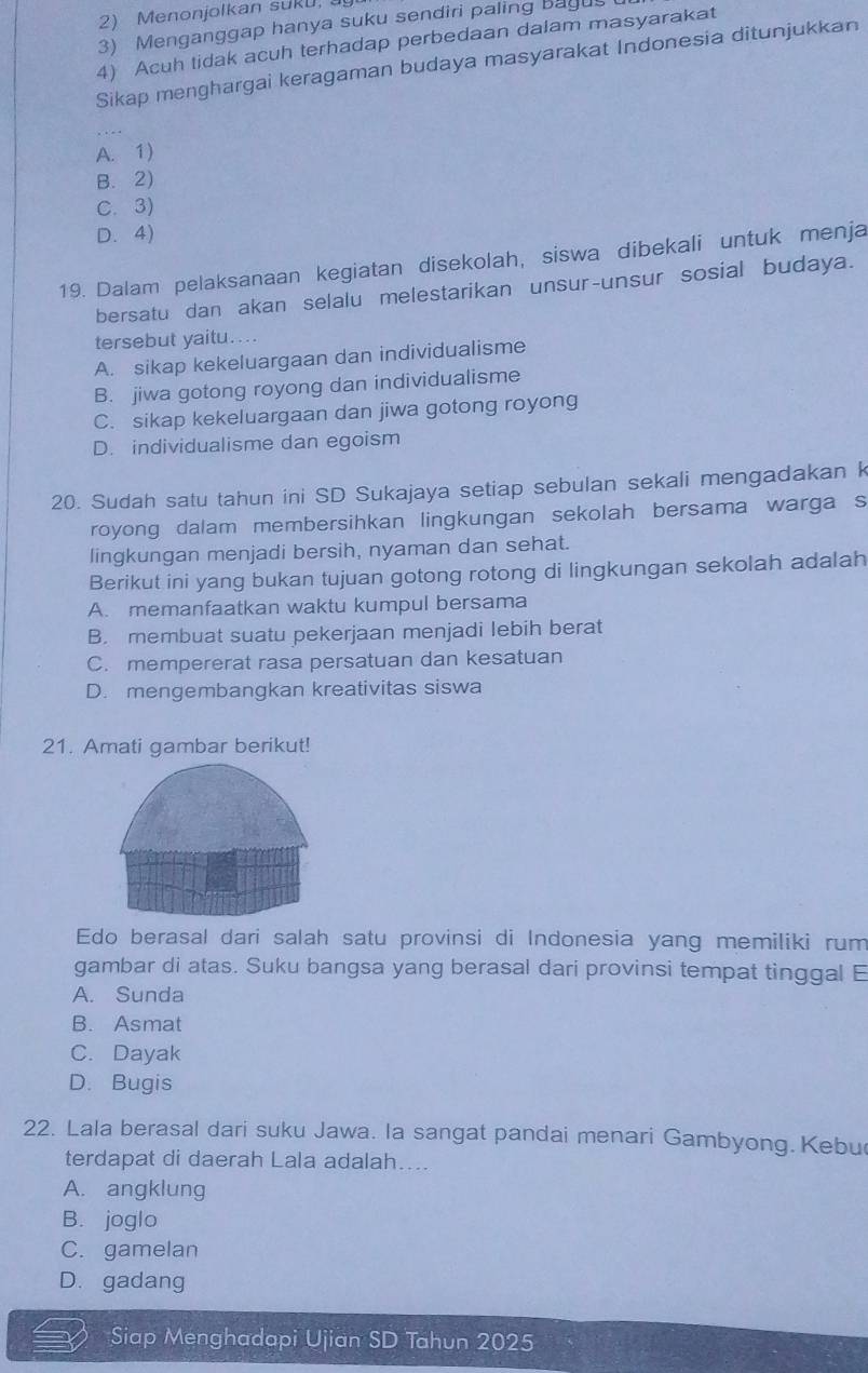 Menonjolkan sukU, 
3) Menganggap hanya suku sendiri paling bagus
4) Acuh tidak acuh terhadap perbedaan dalam masyarakat
Sikap menghargai keragaman budaya masyarakat Indonesia ditunjukkan
_
A. 1)
B. 2)
C. 3)
D. 4)
19. Dalam pelaksanaan kegiatan disekolah, siswa dibekali untuk menja
bersatu dan akan selalu melestarikan unsur-unsur sosial budaya.
tersebut yaitu....
A. sikap kekeluargaan dan individualisme
B. jiwa gotong royong dan individualisme
C. sikap kekeluargaan dan jiwa gotong royong
D. individualisme dan egoism
20. Sudah satu tahun ini SD Sukajaya setiap sebulan sekali mengadakan k
royong dalam membersihkan lingkungan sekolah bersama warga s
lingkungan menjadi bersih, nyaman dan sehat.
Berikut ini yang bukan tujuan gotong rotong di lingkungan sekolah adalah
A. memanfaatkan waktu kumpul bersama
B. membuat suatu pekerjaan menjadi lebih berat
C. mempererat rasa persatuan dan kesatuan
D. mengembangkan kreativitas siswa
21. Amati gambar berikut!
Edo berasal dari salah satu provinsi di Indonesia yang memiliki rum
gambar di atas. Suku bangsa yang berasal dari provinsi tempat tinggal E
A. Sunda
B. Asmat
C. Dayak
D. Bugis
22. Lala berasal dari suku Jawa. la sangat pandai menari Gambyong. Kebu
terdapat di daerah Lala adalah....
A. angklung
B. joglo
C. gamelan
D. gadang
Siap Menghadapi Ujian SD Tahun 2025