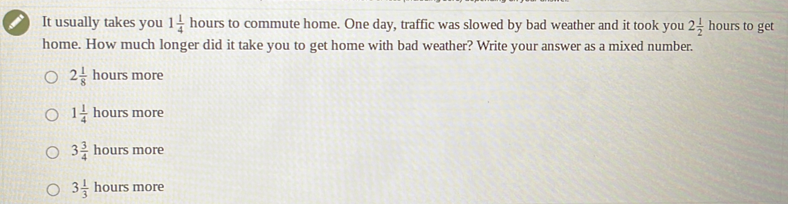 It usually takes you 1 1/4 h ours to commute home. One day, traffic was slowed by bad weather and it took you 2 1/2  hours to get
home. How much longer did it take you to get home with bad weather? Write your answer as a mixed number.
2 1/8 hours more
1 1/4 hours more
3 3/4 hours more
3 1/3  h ours more