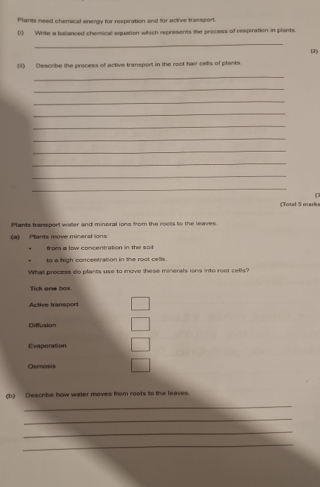 Plants need chemical energy for respiration and for active transport.
(1) Write a balanced chemical equation which represents the process of respiration in plants.
_
(2)
(ii) Describe the process of active transport in the root hair cells of plants.
_
_
_
_
_
_
_
_
_
_
(3
(Total 5 marks
Plants transport water and mineral ions from the roots to the leaves.
(a) Plants move mineral ions:
from a low concentration in the soil
to a high concentration in the root cells.
What process do plants use to move these minerals ions into root cells?
Tick one box.
Active transport
Diffusion
Evaporation
Osmosis
(b) Describe how water moves from roots to the leaves.
_
_
_
_
