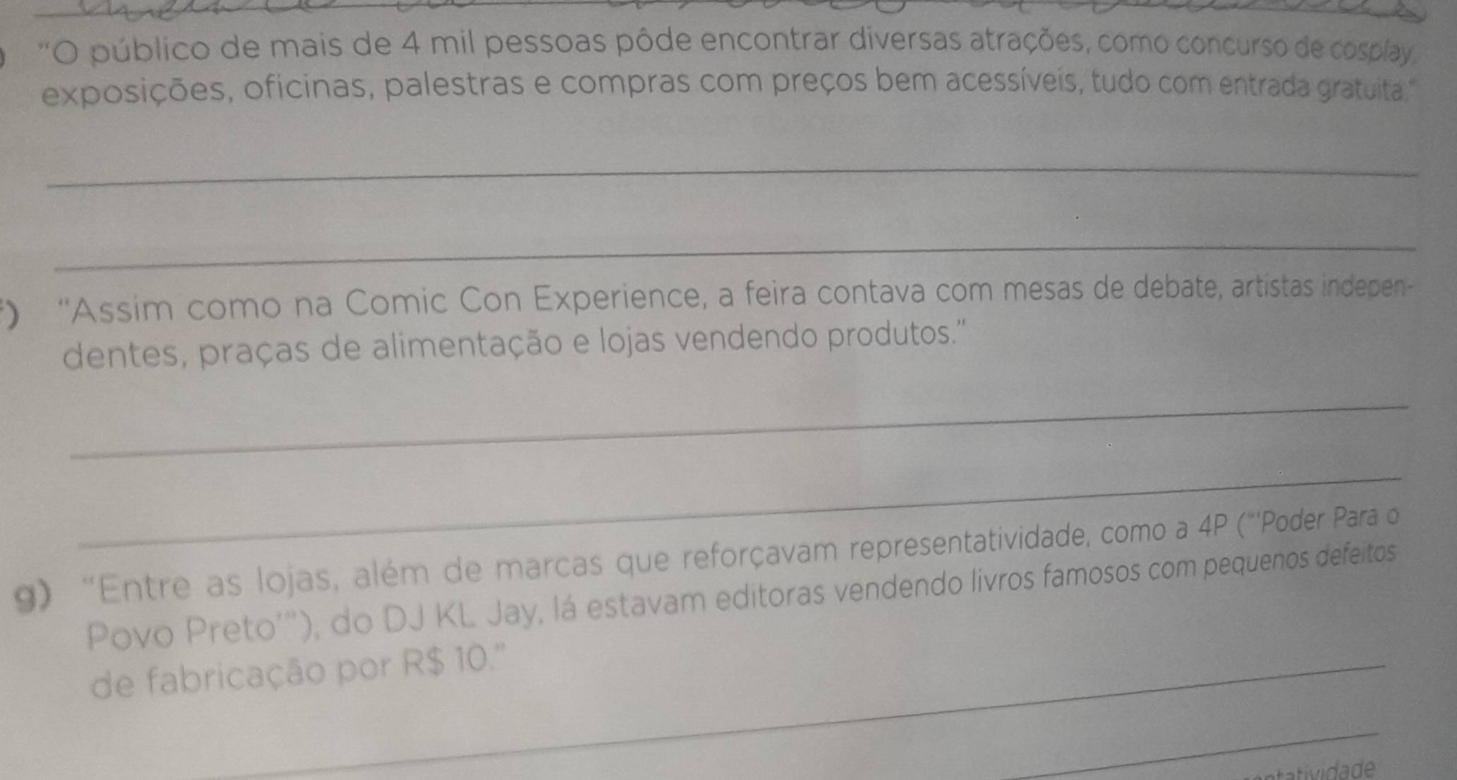 'O público de mais de 4 mil pessoas pôde encontrar diversas atrações, como concurso de cosplay 
exposições, oficinas, palestras e compras com preços bem acessíveis, tudo com entrada gratuita. 
_ 
_ 
*) ''Assim como na Comic Con Experience, a feira contava com mesas de debate, artistas indepen 
dentes, praças de alimentação e lojas vendendo produtos.'' 
_ 
_ 
g) 'Entre as lojas, além de marcas que reforçavam representatividade, como a 4P ("'Poder Para o 
Povo Preto'''), do DJ KL Jay, lá estavam editoras vendendo livros famosos com pequenos defeitos 
de fabricação por R$ 10.''