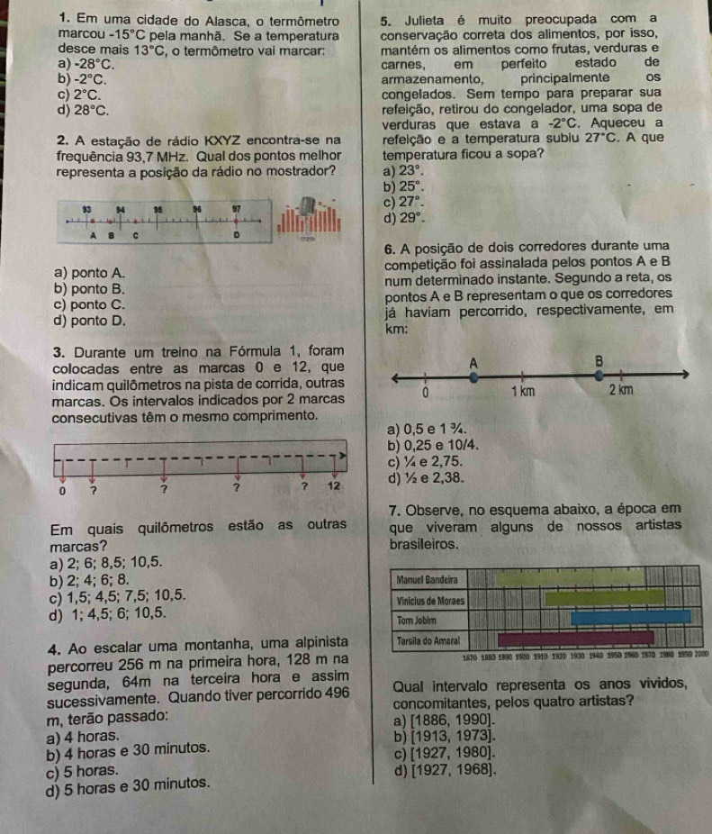 Em uma cidade do Alasca, o termômetro 5. Julieta é muito preocupada com a
marcou -15°C pela manhã. Se a temperatura conservação correta dos alimentos, por isso,
desce mais 13°C , o termômetro vai marcar: mantém os alimentos como frutas, verduras e
a) -28°C. carnes, em perfeito estado de
b) -2°C. armazenamento. principalmente OS
c) 2°C. congelados. Sem tempo para preparar sua
d) 28°C. refeição, retirou do congelador, uma sopa de
verduras que estava a -2°C. Aqueceu a
2. A estação de rádio KXYZ encontra-se na refeição e a temperatura subiu 27°C. A que
frequência 93,7 MHz. Qual dos pontos melhor temperatura ficou a sopa?
representa a posição da rádio no mostrador? a) 23°.
b) 25°.
93 94 95 97
c) 27°.
d) 29°.
A B C 。
6. A posição de dois corredores durante uma
a) ponto A. competição foi assinalada pelos pontos A e B
b) ponto B. num determinado instante. Segundo a reta, os
c) ponto C. pontos A e B representam o que os corredores
d) ponto D. km: já haviam percorrido, respectivamente, em
3. Durante um treino na Fórmula 1, foram
colocadas entre as marcas 0 e 12, que
indicam quilômetros na pista de corrida, outras
marcas. Os intervalos indicados por 2 marcas
consecutivas têm o mesmo comprimento.
a) 0,5 e 1 ¾.
b) 0,25 e 10/4.
c) ¼ e 2,75.
0 ? ? ? ? 12 d) ½ e 2,38.
7. Observe, no esquema abaixo, a época em
Em quais quilômetros estão as outras que viveram alguns de nossos artistas
marcas? brasileiros.
a) 2; 6; 8,5; 10,5.
b) 2; 4; 6; 8.
c) 1,5; 4,5; 7,5; 10,5.
d) 1; 4,5; 6; 10,5.
4. Ao escalar uma montanha, uma alpinista
percorreu 256 m na primeira hora, 128 m na1870 1883 1890 1900 1910 1920 1930 1940 1950 1960 1970 1980 2990 2000
segunda, 64m na terceira hora e assim
sucessivamente. Quando tiver percorrido 496 Qual intervalo representa os anos vividos,
concomitantes, pelos quatro artistas?
m, terão passado: a) [1886, 1990].
a) 4 horas. b) [1913, 1973].
b) 4 horas e 30 minutos. c) [1927, 1980].
c) 5 horas. d) [1927, 1968].
d) 5 horas e 30 minutos.