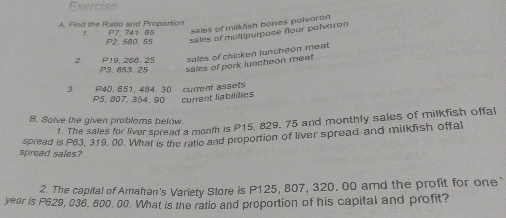 Find the Ratio and Proportion 
1. P7, 741. 65
sales of milkfish bones polvoron
P2, 580. 55
sales of multipurpose flour polvoron 
2. P19, 266. 25 sales of chicken luncheon meat
P3, 853. 25
sales of pork luncheon meat 
3. P40, 651, 484. 30 current assets
P5, 807, 354. 90 current liabilities 
B. Solve the given problems below. 
1. The sales for liver spread a month is P15, 829. 75 and monthly sales of milkfish offal 
spread is P63, 319. 00. What is the ratio and proportion of liver spread and milkfish offal 
spread sales? 
2. The capital of Amahan's Variety Store is P125, 807, 320. 00 amd the profit for one 
year is P629, 036, 600. 00. What is the ratio and proportion of his capital and profit?