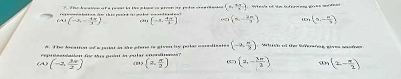 The location of a point in the plane is given by polar coordinates (5, 4π /3 ) Which of the following gives another
representation for this point in polar coordinates?
(A) (-5,- 4π /3 ) (n) (-5, 4π /3 ) (C) (5,- 2π /3 ) (5,- π /3 )
8. The location of a point in the plane is given by polar coordinates (-2, π /2 ). Which of the following gives another
representation for this point in polar coordinates?
(A) (-2, 3π /2 ) (B) (2, π /2 ) (C) (2,- 3π /2 ) (D) (2,- π /2 )