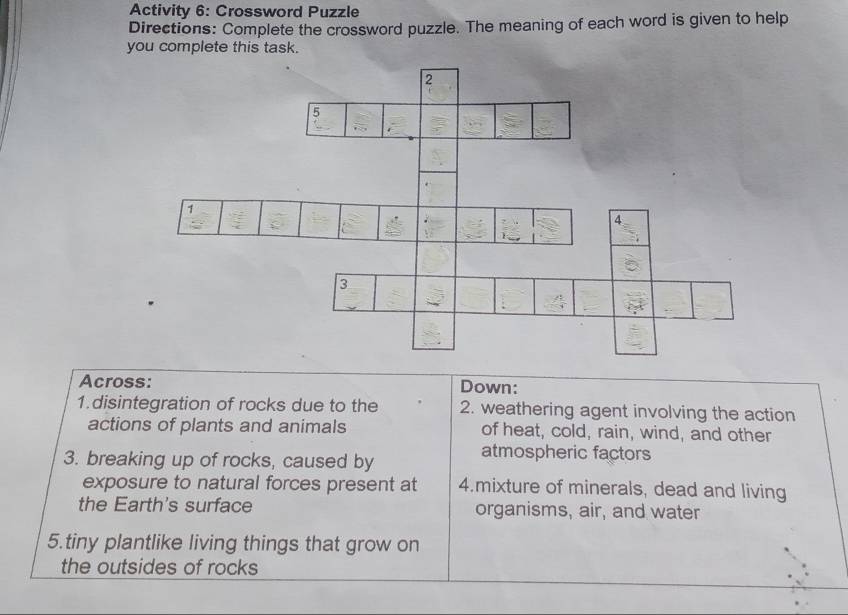 Activity 6: Crossword Puzzle 
Directions: Complete the crossword puzzle. The meaning of each word is given to help 
you complete this task. 
Across: Down: 
1.disintegration of rocks due to the 2. weathering agent involving the action 
actions of plants and animals of heat, cold, rain, wind, and other 
3. breaking up of rocks, caused by 
atmospheric factors 
exposure to natural forces present at 4.mixture of minerals, dead and living 
the Earth's surface organisms, air, and water 
5.tiny plantlike living things that grow on 
the outsides of rocks