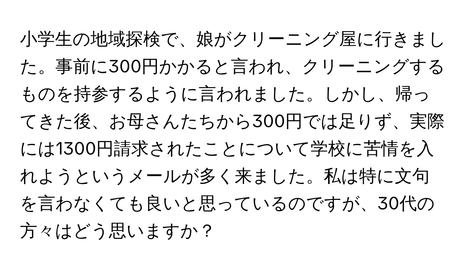 小学生の地域探検で、娘がクリーニング屋に行きました。事前に300円かかると言われ、クリーニングするものを持参するように言われました。しかし、帰ってきた後、お母さんたちから300円では足りず、実際には1300円請求されたことについて学校に苦情を入れようというメールが多く来ました。私は特に文句を言わなくても良いと思っているのですが、30代の方々はどう思いますか？